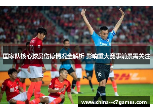 国家队核心球员伤停情况全解析 影响重大赛事前景需关注